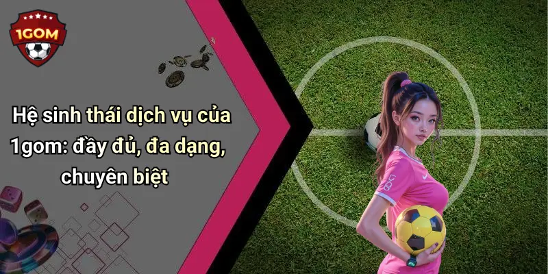 Hệ sinh thái dịch vụ của 1gom: đầy đủ, đa dạng, chuyên biệt